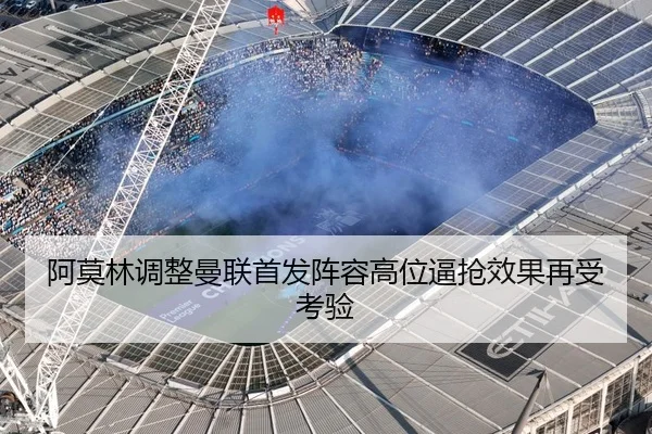 阿莫林调整曼联首发阵容高位逼抢效果再受考验