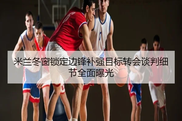 米兰冬窗锁定边锋补强目标转会谈判细节全面曝光