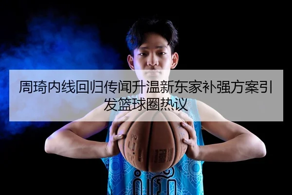 周琦内线回归传闻升温新东家补强方案引发篮球圈热议