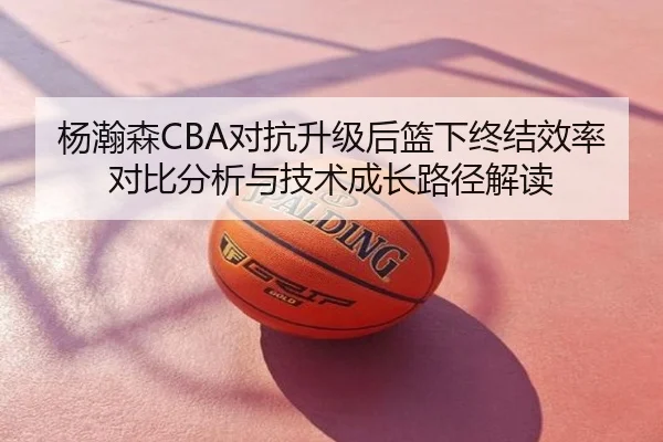 杨瀚森CBA对抗升级后篮下终结效率对比分析与技术成长路径解读